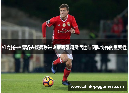 维克托·林德洛夫谈曼联进攻策略强调灵活性与团队协作的重要性