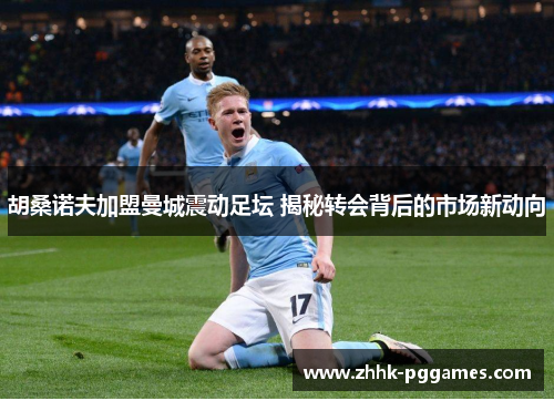 胡桑诺夫加盟曼城震动足坛 揭秘转会背后的市场新动向