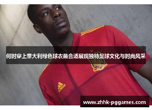 何时穿上意大利绿色球衣最合适展现独特足球文化与时尚风采 何时穿上意大利绿色球衣最合适展现独特足球文化与时尚风采