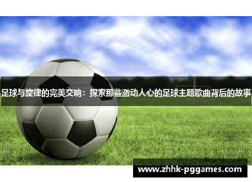 足球与旋律的完美交响：探索那些激动人心的足球主题歌曲背后的故事