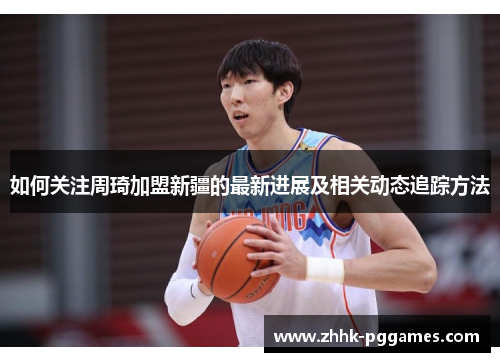 如何关注周琦加盟新疆的最新进展及相关动态追踪方法 如何关注周琦加盟新疆的最新进展及相关动态追踪方法