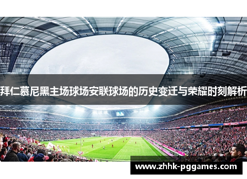 拜仁慕尼黑主场球场安联球场的历史变迁与荣耀时刻解析 拜仁慕尼黑主场球场安联球场的历史变迁与荣耀时刻解析