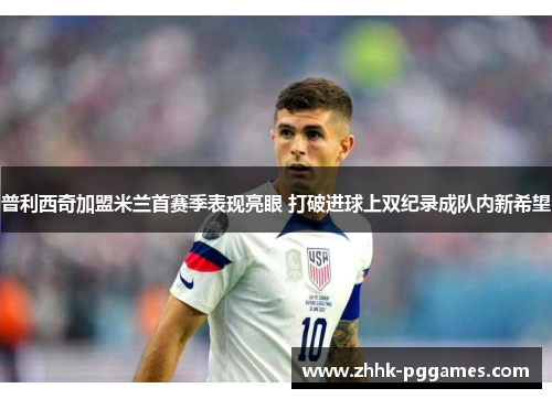 普利西奇加盟米兰首赛季表现亮眼 打破进球上双纪录成队内新希望 普利西奇加盟米兰首赛季表现亮眼 打破进球上双纪录成队内新希望