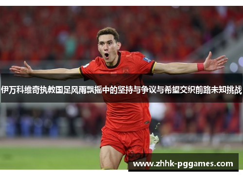 伊万科维奇执教国足风雨飘摇中的坚持与争议与希望交织前路未知挑战 伊万科维奇执教国足风雨飘摇中的坚持与争议与希望交织前路未知挑战
