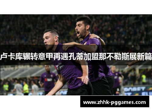 卢卡库辗转意甲再遇孔蒂加盟那不勒斯展新篇 卢卡库辗转意甲再遇孔蒂加盟那不勒斯展新篇