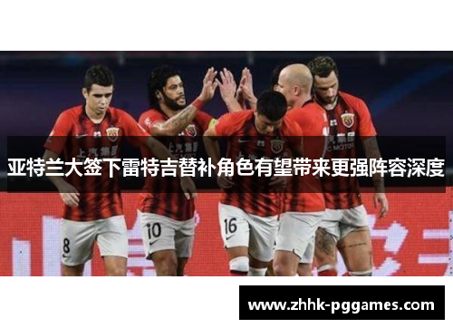 亚特兰大签下雷特吉替补角色有望带来更强阵容深度 亚特兰大签下雷特吉替补角色有望带来更强阵容深度